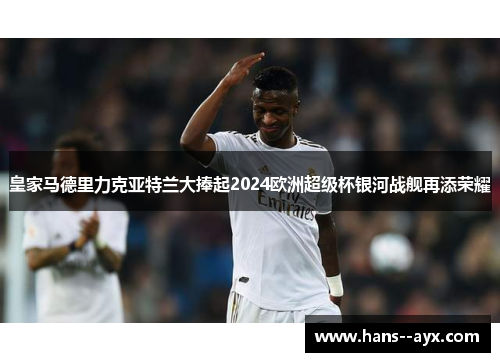 皇家马德里力克亚特兰大捧起2024欧洲超级杯银河战舰再添荣耀